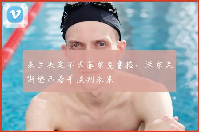 米兰决定不买菲尔克鲁格,沃尔夫斯堡已着手谈判未来