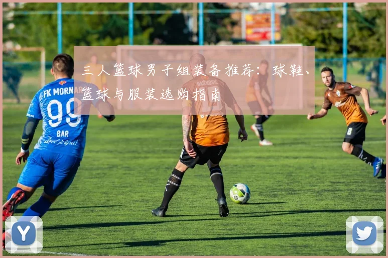 三人篮球男子组装备推荐:球鞋、篮球与服装选购指南