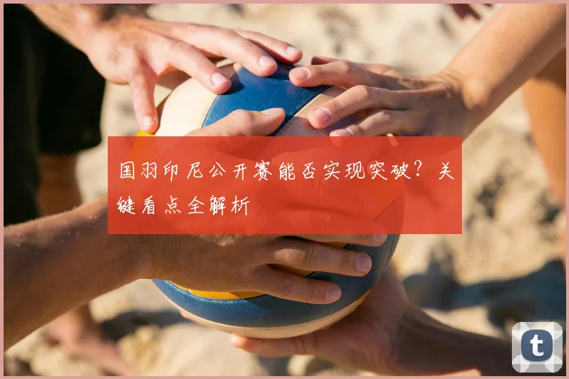 国羽印尼公开赛能否实现突破?关键看点全解析