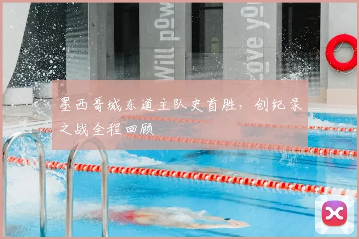 墨西哥城东道主队史首胜,创纪录之战全程回顾